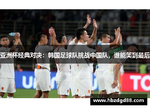亚洲杯经典对决：韩国足球队挑战中国队，谁能笑到最后