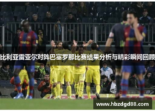 比利亚雷亚尔对阵巴塞罗那比赛结果分析与精彩瞬间回顾