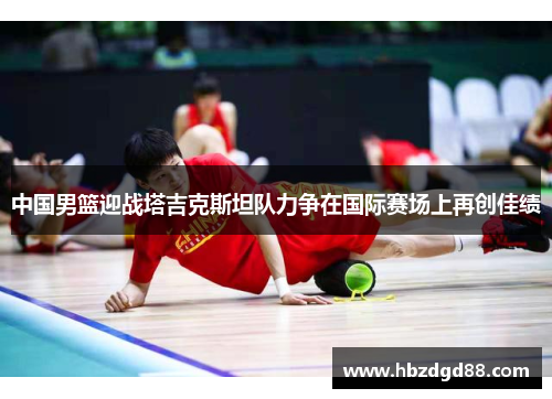 中国男篮迎战塔吉克斯坦队力争在国际赛场上再创佳绩
