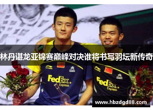 林丹谌龙亚锦赛巅峰对决谁将书写羽坛新传奇